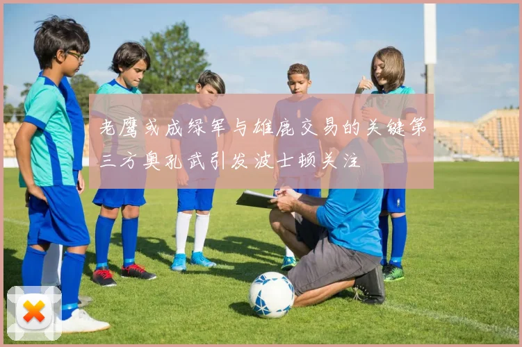 老鹰或成绿军与雄鹿交易的关键第三方奥孔武引发波士顿关注