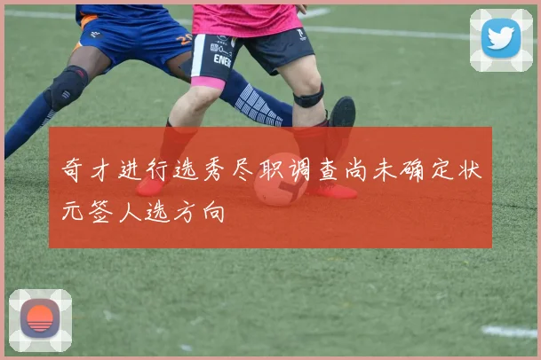 奇才进行选秀尽职调查尚未确定状元签人选方向