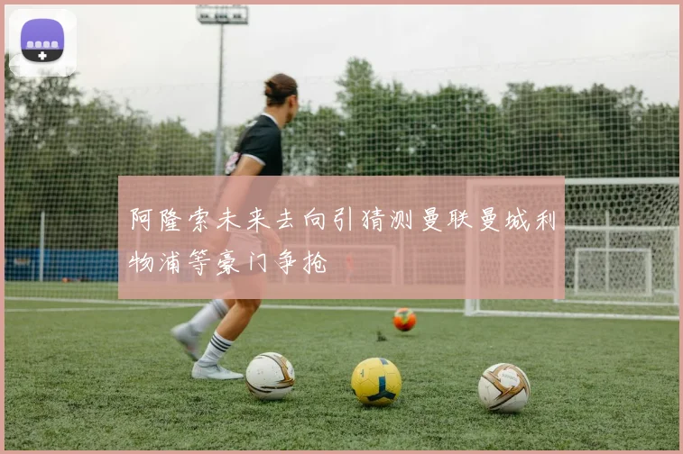 阿隆索未来去向引猜测曼联曼城利物浦等豪门争抢