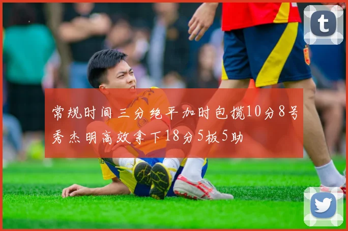 常规时间三分绝平加时包揽10分8号秀杰明高效拿下18分5板5助