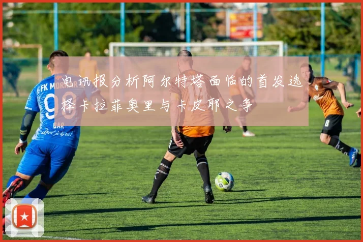 电讯报分析阿尔特塔面临的首发选择卡拉菲奥里与卡皮耶之争