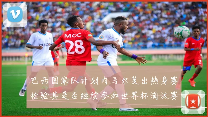 巴西国家队计划内马尔复出热身赛检验其是否继续参加世界杯淘汰赛