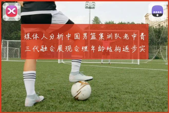 媒体人分析中国男篮集训队老中青三代融合展现合理年龄结构逐步实现换血