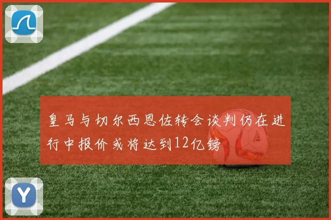 皇马与切尔西恩佐转会谈判仍在进行中报价或将达到12亿镑