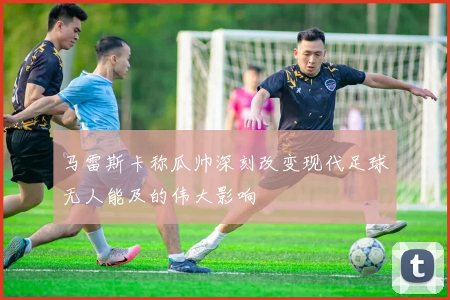 马雷斯卡称瓜帅深刻改变现代足球无人能及的伟大影响