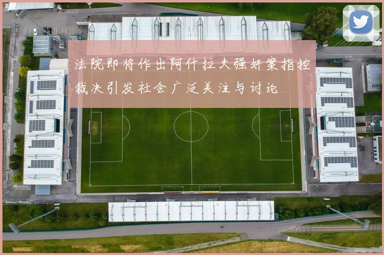 法院即将作出阿什拉夫强奸案指控裁决引发社会广泛关注与讨论