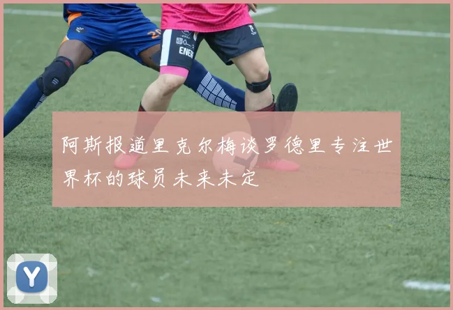 阿斯报道里克尔梅谈罗德里专注世界杯的球员未来未定