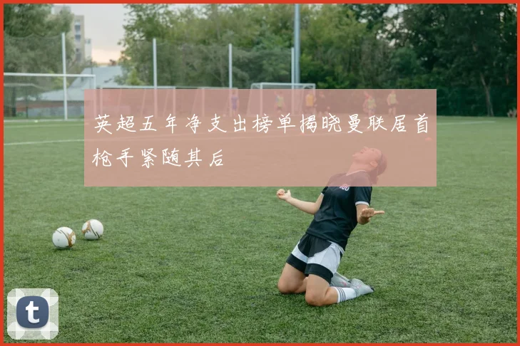 英超五年净支出榜单揭晓曼联居首枪手紧随其后