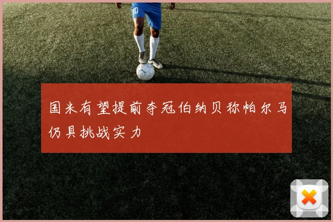 国米有望提前夺冠伯纳贝称帕尔马仍具挑战实力