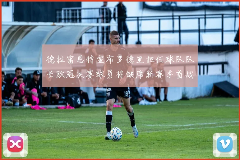 德拉富恩特宣布罗德里担任球队队长欧冠决赛球员将缺席新赛季首战