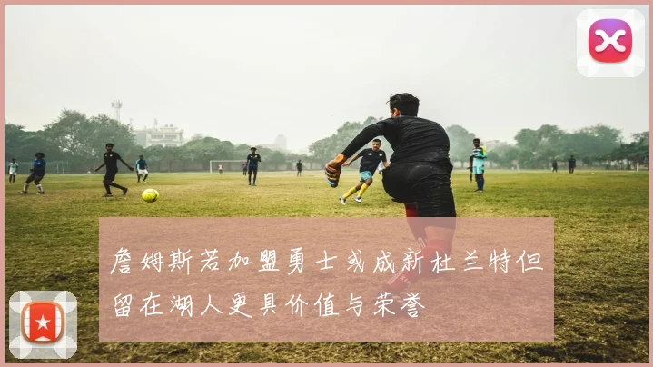 詹姆斯若加盟勇士或成新杜兰特但留在湖人更具价值与荣誉