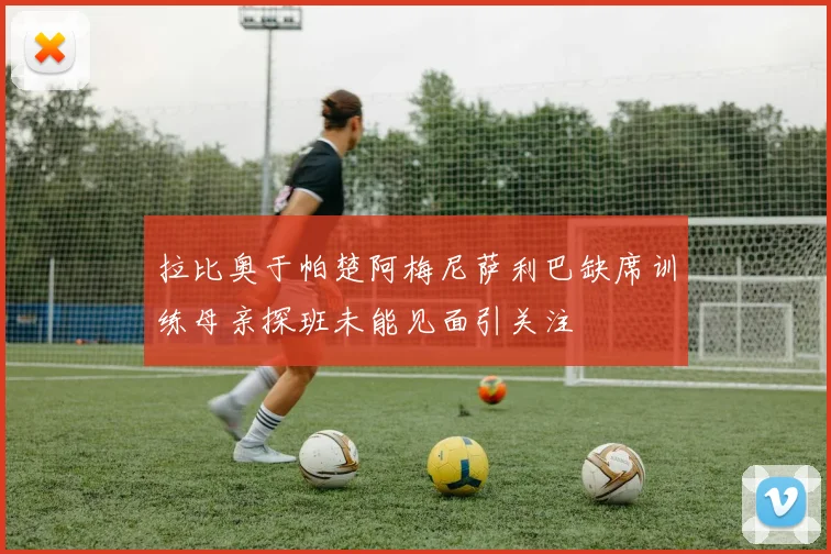 拉比奥于帕楚阿梅尼萨利巴缺席训练母亲探班未能见面引关注