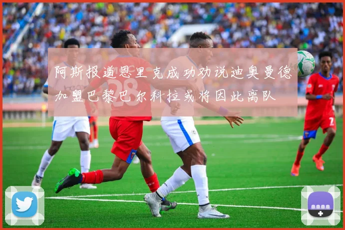 阿斯报道恩里克成功劝说迪奥曼德加盟巴黎巴尔科拉或将因此离队