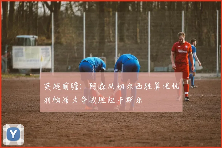英超前瞻：阿森纳切尔西胜算堪忧利物浦力争战胜纽卡斯尔