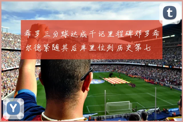希罗三分球达成千记里程碑邓罗希尔德紧随其后库里位列历史第七