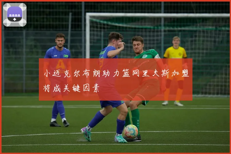 小迈克尔布朗助力篮网里夫斯加盟将成关键因素