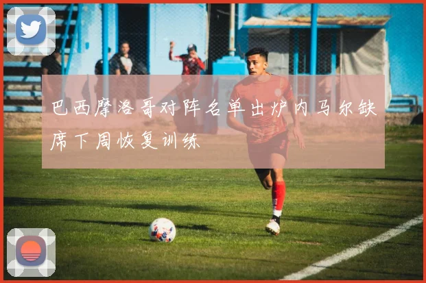 巴西摩洛哥对阵名单出炉内马尔缺席下周恢复训练
