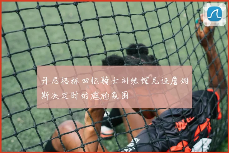 丹尼格林回忆骑士训练馆见证詹姆斯决定时的尴尬氛围