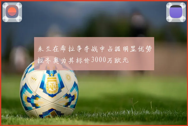 米兰在希拉争夺战中占据明显优势拉齐奥为其标价3000万欧元