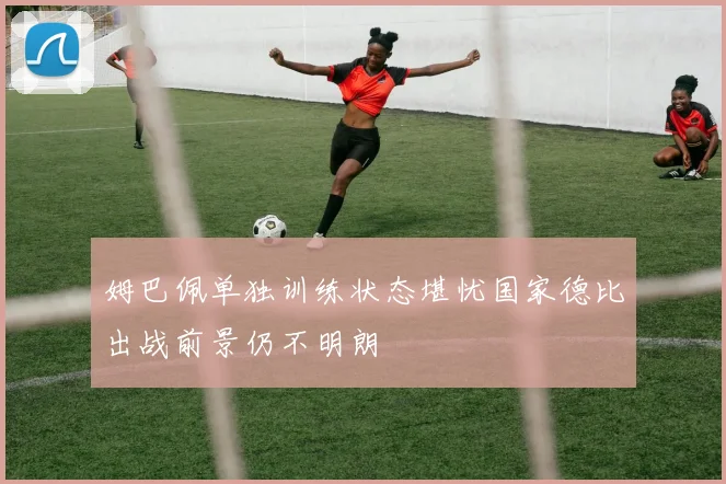 姆巴佩单独训练状态堪忧国家德比出战前景仍不明朗