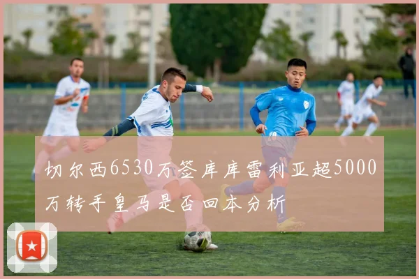 切尔西6530万签库库雷利亚超5000万转手皇马是否回本分析