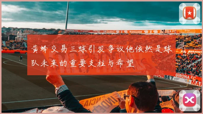 黄蜂交易三球引发争议他依然是球队未来的重要支柱与希望